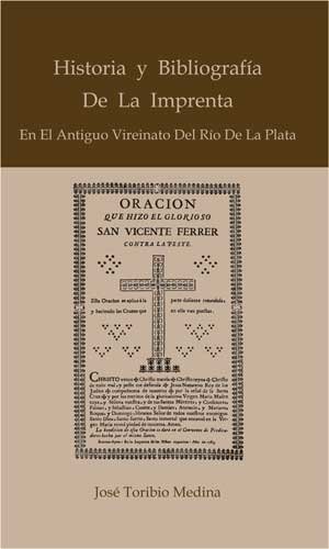 Historia y bibliografía de la imprenta en el antiguo vireinato del Río de la Plata - José Toribio Medina