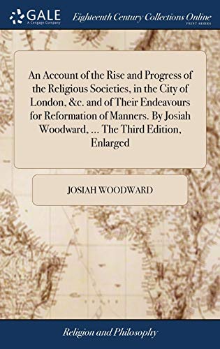 Josiah Woodward-An Account of the Rise and Progress of the Religious Societies, in the City of London, &c. and of Their Endeavours for Reformation of Manners. By Josiah Woodward, ... The Third Edition, Enlarged