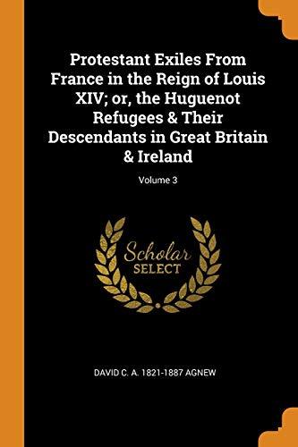 Protestant Exiles From France in the Reign of Louis XIV; or, the Huguenot Refugees & Their Descendants in Great Britain & Ireland; Volume 3 - David C. A. 1821-1887 Agnew