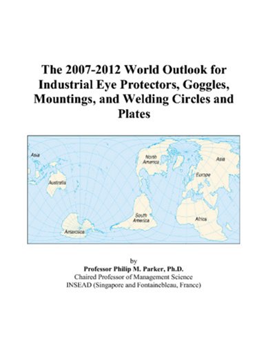 Philip M. Parker-The 2007-2012 World Outlook for Industrial Eye Protectors, Goggles, Mountings, and Welding Circles and Plates