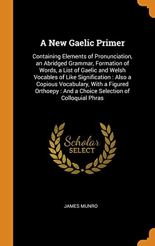 James Munro-A New Gaelic Primer : Containing Elements of Pronunciation, an Abridged Grammar, Formation of Words, a List of Gaelic and Welsh Vocables of Like ...