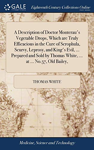 White, Thomas-A Description of Doctor Monterau's Vegetable Drops, Which are Truly Efficacious in the Cure of Scrophula, Scurvy, Leprosy, and King's Evil, ... ... Thomas White, ... at ... No.57, Old Bailey,