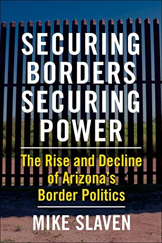 Securing Borders, Securing Power - the Rise and Decline of Arizona′s Border Politics - Mike Slaven